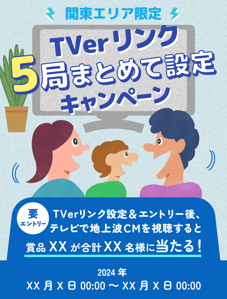 関東エリア限定 TVerリンク5局まとめて設定キャンペーン 要エントリー TVerリンク設定＆エントリー後、テレビで地上波CMを視聴すると賞品XXが合計XX名様に当たる 2024年XX月X日00:00～XX月X日00:00